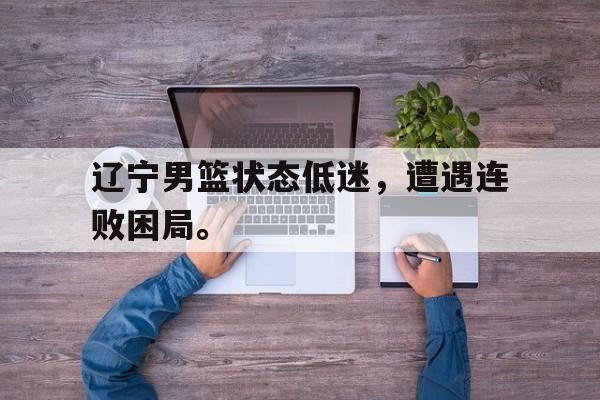 辽宁男篮状态低迷，遭遇连败困局。