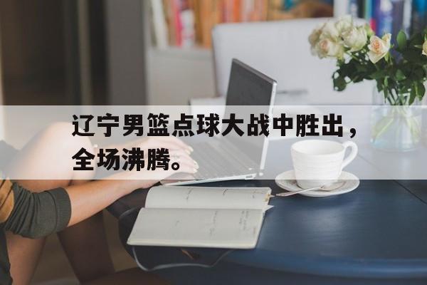 辽宁男篮点球大战中胜出，全场沸腾。