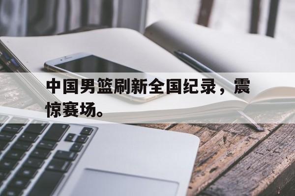 开云官方登录中国男篮刷新全国纪录，震惊赛场。后缀