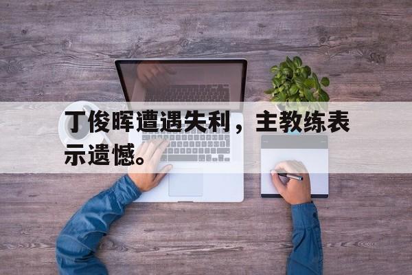 开云官方网址-丁俊晖遭遇失利，主教练表示遗憾。