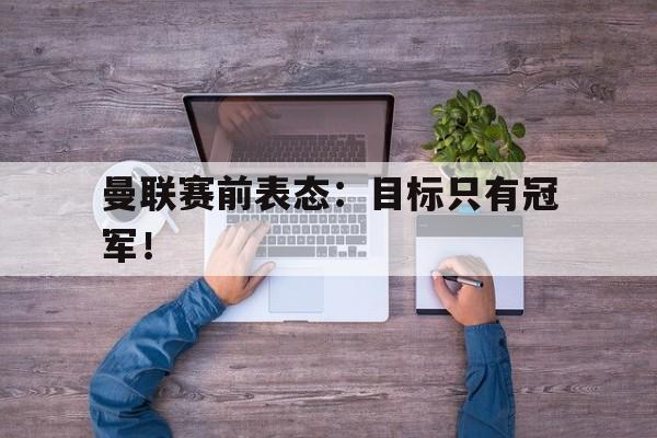 开云官方网址-曼联赛前表态：目标只有冠军！