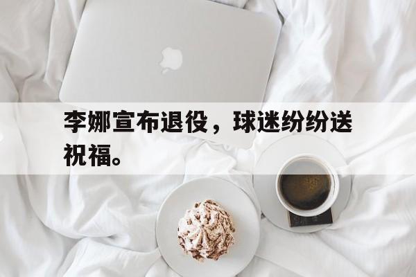开云官方网址-李娜宣布退役，球迷纷纷送祝福。