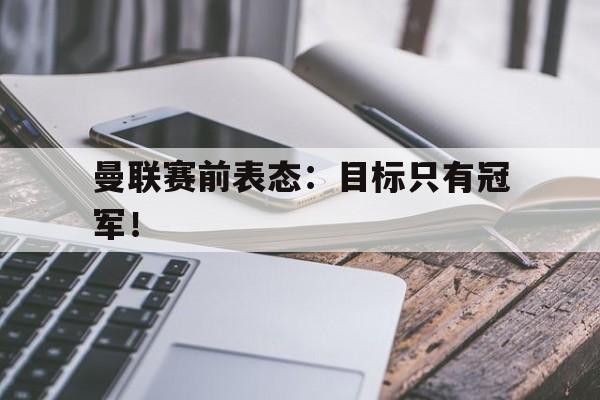 开云官方网址-曼联赛前表态：目标只有冠军！