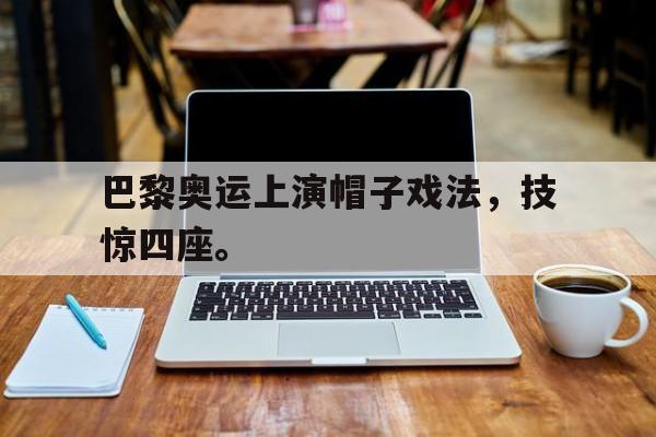 开云官方网址-巴黎奥运上演帽子戏法，技惊四座。