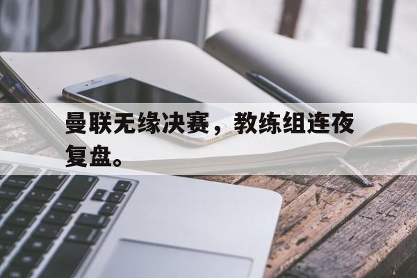 开云官方登录-曼联无缘决赛，教练组连夜复盘。