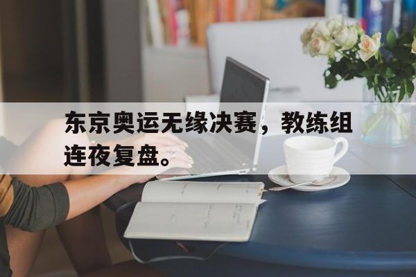 开云官方登录-东京奥运无缘决赛，教练组连夜复盘。