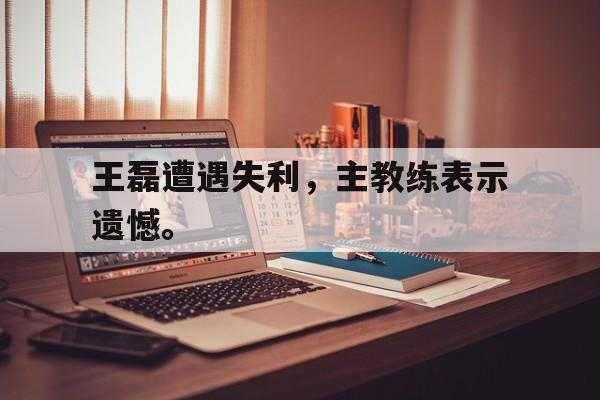 开云官方登录-王磊遭遇失利，主教练表示遗憾。