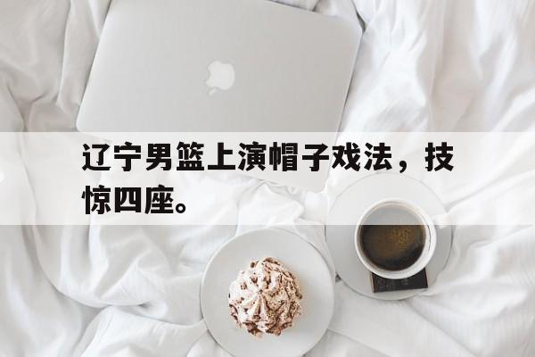 开云官方登录-辽宁男篮上演帽子戏法，技惊四座。