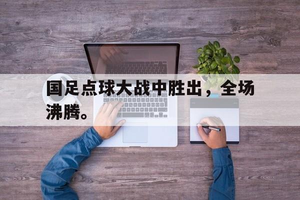 开云官方网址-国足点球大战中胜出，全场沸腾。