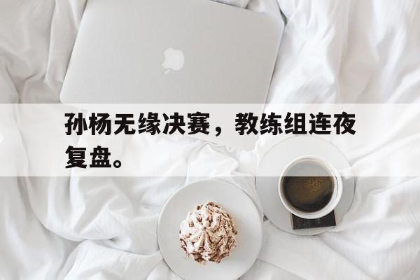 开云官方网址-孙杨无缘决赛，教练组连夜复盘。
