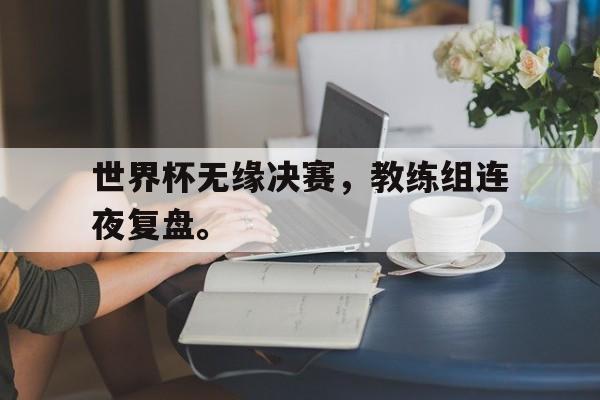 开云官方登录-世界杯无缘决赛，教练组连夜复盘。