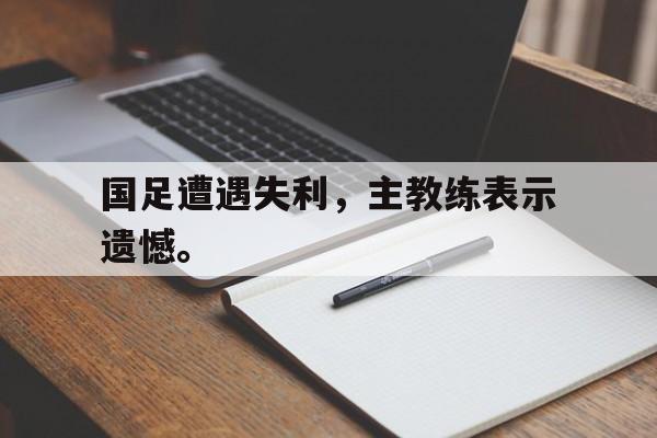 国足遭遇失利，主教练表示遗憾。