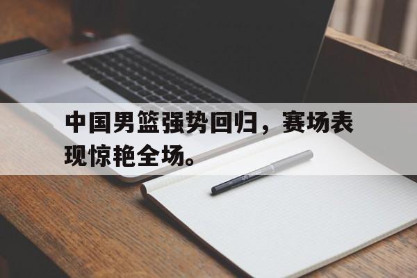 中国男篮强势回归，赛场表现惊艳全场。