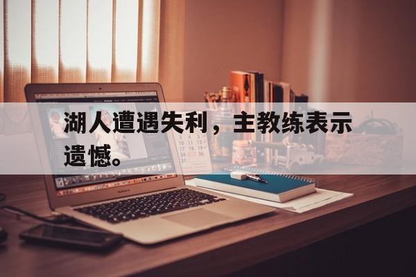 开云官方登录-湖人遭遇失利，主教练表示遗憾。