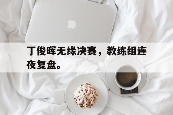 开云官方网址-丁俊晖无缘决赛，教练组连夜复盘。