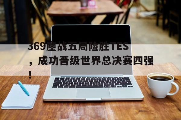 开云官方网址-369鏖战五局险胜TES，成功晋级世界总决赛四强！
