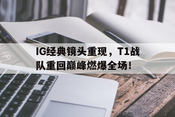 IG经典镜头重现，T1战队重回巅峰燃爆全场！