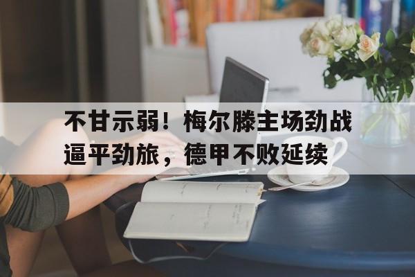开云官方登录-不甘示弱！梅尔滕主场劲战逼平劲旅，德甲不败延续