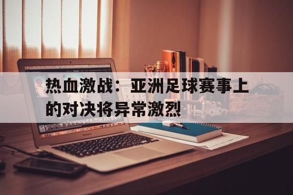 开云官方网址-热血激战：亚洲足球赛事上的对决将异常激烈