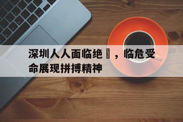 开云官方网址-深圳人人面临绝墦，临危受命展现拼搏精神